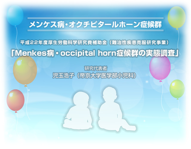 メンケス病・オクチピタールホーン症候群 平成22年度厚生労働科学研究費補助金(難治性疾患克服研究事業) 「Menkes 病・occipital horn 症候群の実態調査」 研究代表者:児玉浩子(帝京大学医学部小児科)
